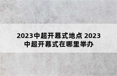 2023中超开幕式地点 2023中超开幕式在哪里举办